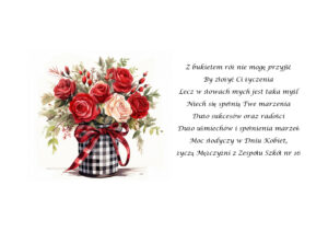 Grafika w postaci bukietu róż i życzenia: Z bukietem róż nie mogę przyjść By złożyć Ci życzenia Lecz w słowach mych jest taka myśl Niech się spełnią Twe marzenia Dużo sukcesów oraz radości Dużo uśmiechów i spełnienia marzeń Moc słodyczy w Dniu Kobiet, życzą Mężczyźni z Zespołu Szkół nr 16