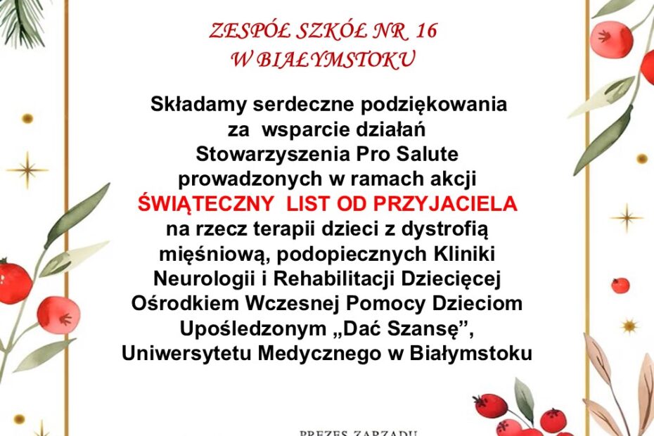 Podziękowania od Stowarzyszenia PRO SALUTE z następującą treścią ZESPÓŁ SZKÓŁ NR 16 W BIAŁYMSTOKU Składamy serdeczne podziękowania za wsparcie działań Stowarzyszenia Pro Salute prowadzonych w ramach akcji ŚWIĄTECZNY LIST OD PRZYJACIELA na rzecz terapii dzieci z dystrofią mięśniową, podopiecznych Kliniki Neurologii i Rehabilitacji Dziecięcej Ośrodkiem Wczesnej Pomocy Dzieciom Upośledzonym „Dać Szansę”, Uniwersytetu Medycznego w Białymstoku Białystok, Boże Narodzenie 2024